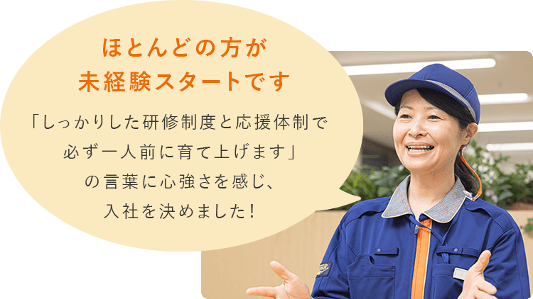 ほとんどの方が未経験です。「しっかりした研修制度と応援体制で必ず一人前に育て上げます」の言葉に心強さを感じ、入社を決めました！